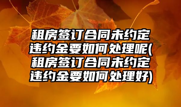 租房簽訂合同未約定違約金要如何處理呢(租房簽訂合同未約定違約金要如何處理好)