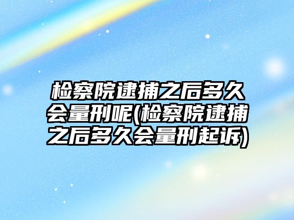 檢察院逮捕之后多久會量刑呢(檢察院逮捕之后多久會量刑起訴)