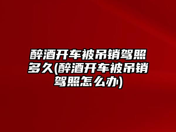 醉酒開車被吊銷駕照多久(醉酒開車被吊銷駕照怎么辦)