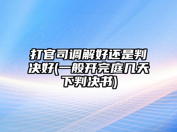 打官司調解好還是判決好(一般開完庭幾天下判決書)