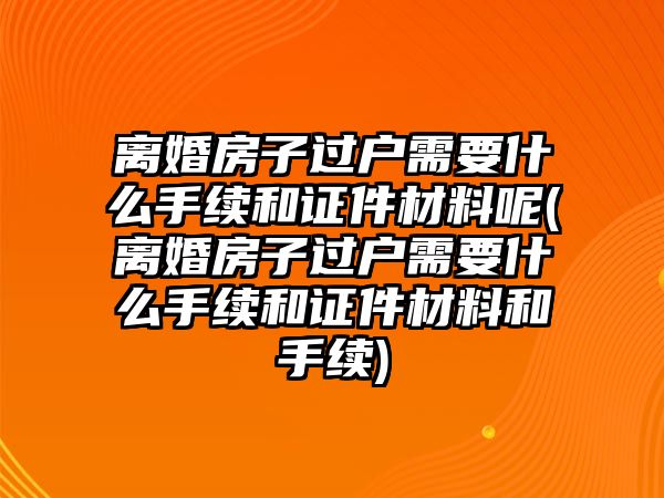 離婚房子過戶需要什么手續(xù)和證件材料呢(離婚房子過戶需要什么手續(xù)和證件材料和手續(xù))