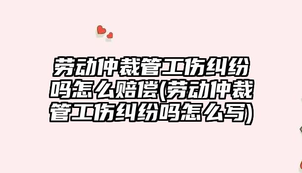 勞動仲裁管工傷糾紛嗎怎么賠償(勞動仲裁管工傷糾紛嗎怎么寫)