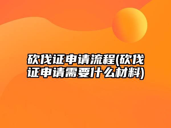 砍伐證申請流程(砍伐證申請需要什么材料)