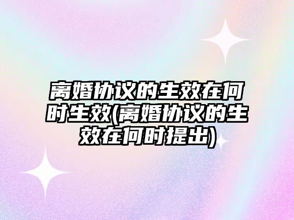 離婚協議的生效在何時生效(離婚協議的生效在何時提出)