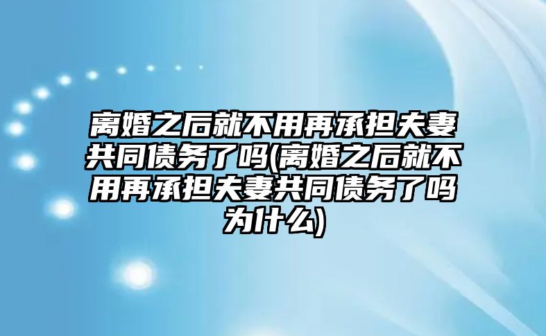 離婚之后就不用再承擔夫妻共同債務(wù)了嗎(離婚之后就不用再承擔夫妻共同債務(wù)了嗎為什么)