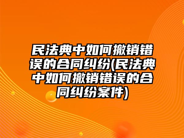 民法典中如何撤銷錯誤的合同糾紛(民法典中如何撤銷錯誤的合同糾紛案件)