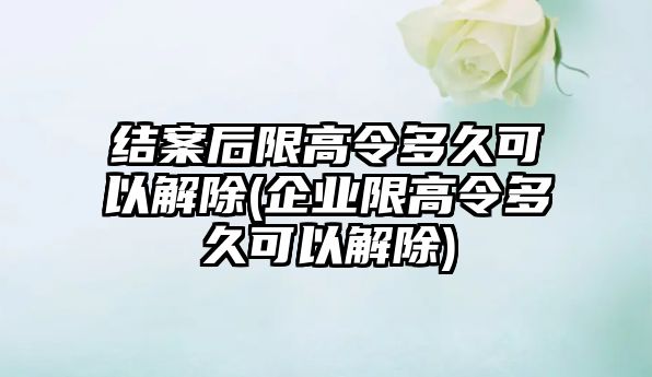 結案后限高令多久可以解除(企業限高令多久可以解除)