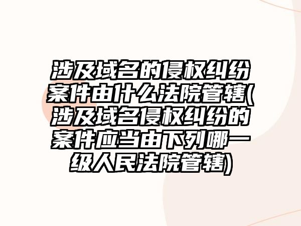 涉及域名的侵權糾紛案件由什么法院管轄(涉及域名侵權糾紛的案件應當由下列哪一級人民法院管轄)