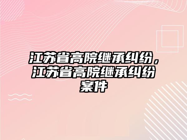 江蘇省高院繼承糾紛，江蘇省高院繼承糾紛案件