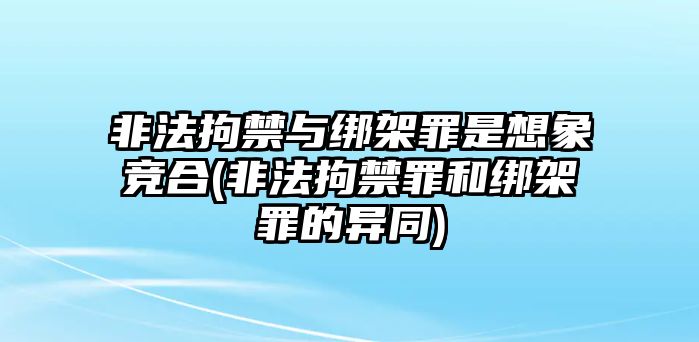 非法拘禁與綁架罪是想象競合(非法拘禁罪和綁架罪的異同)