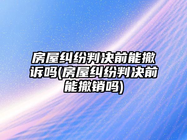 房屋糾紛判決前能撤訴嗎(房屋糾紛判決前能撤銷嗎)