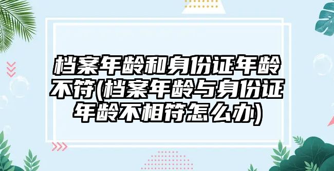 檔案年齡和身份證年齡不符(檔案年齡與身份證年齡不相符怎么辦)