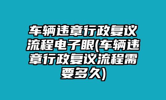 車輛違章行政復議流程電子眼(車輛違章行政復議流程需要多久)