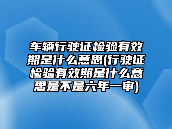 車輛行駛證檢驗有效期是什么意思(行駛證檢驗有效期是什么意思是不是六年一審)