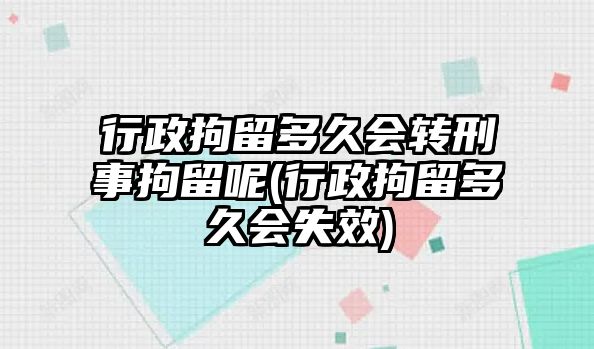 行政拘留多久會(huì)轉(zhuǎn)刑事拘留呢(行政拘留多久會(huì)失效)