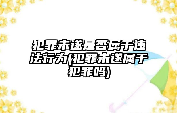 犯罪未遂是否屬于違法行為(犯罪未遂屬于犯罪嗎)