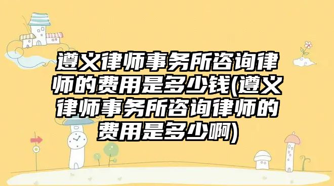 遵義律師事務所咨詢律師的費用是多少錢(遵義律師事務所咨詢律師的費用是多少啊)