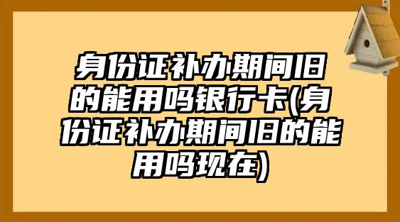 身份證補(bǔ)辦期間舊的能用嗎銀行卡(身份證補(bǔ)辦期間舊的能用嗎現(xiàn)在)