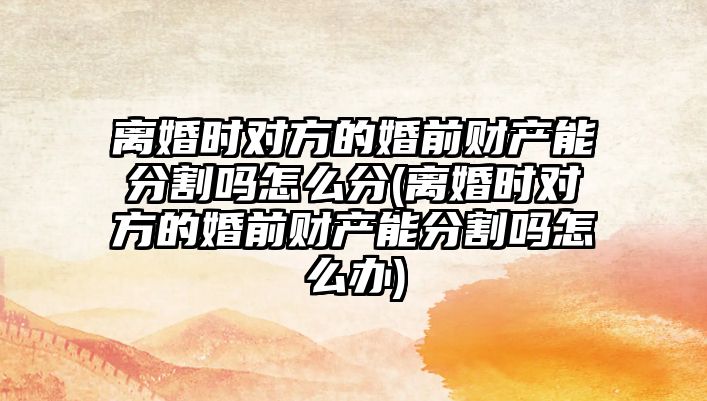 離婚時對方的婚前財產能分割嗎怎么分(離婚時對方的婚前財產能分割嗎怎么辦)