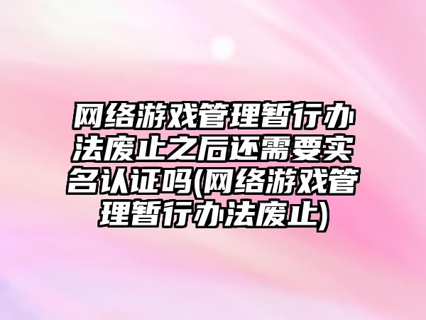 網(wǎng)絡(luò)游戲管理暫行辦法廢止之后還需要實名認證嗎(網(wǎng)絡(luò)游戲管理暫行辦法廢止)