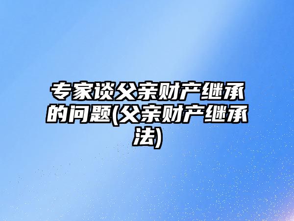 專家談父親財產繼承的問題(父親財產繼承法)