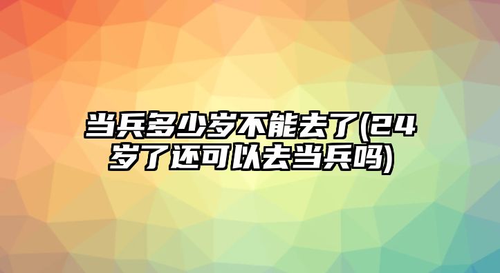 當兵多少歲不能去了(24歲了還可以去當兵嗎)