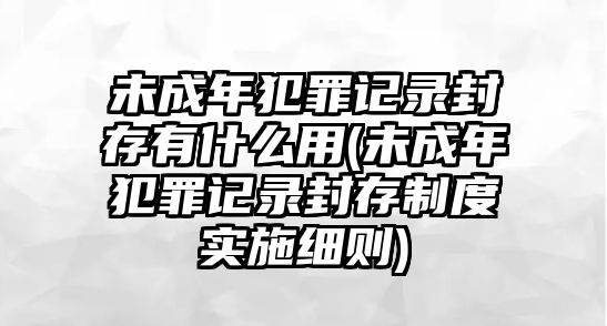 未成年犯罪記錄封存有什么用(未成年犯罪記錄封存制度實施細則)