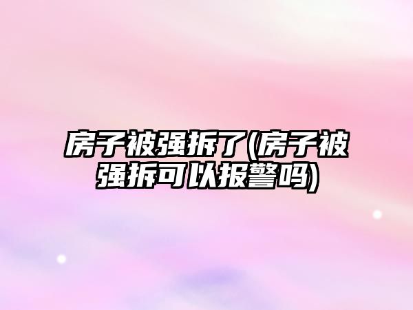 房子被強(qiáng)拆了(房子被強(qiáng)拆可以報警嗎)