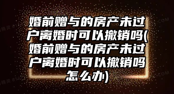 婚前贈(zèng)與的房產(chǎn)未過戶離婚時(shí)可以撤銷嗎(婚前贈(zèng)與的房產(chǎn)未過戶離婚時(shí)可以撤銷嗎怎么辦)