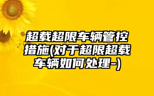 超載超限車輛管控措施(對于超限超載車輛如何處理-)