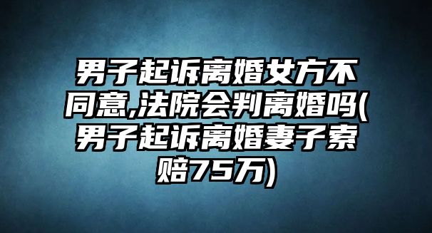 男子起訴離婚女方不同意,法院會判離婚嗎(男子起訴離婚妻子索賠75萬)