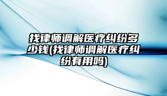 找律師調(diào)解醫(yī)療糾紛多少錢(qián)(找律師調(diào)解醫(yī)療糾紛有用嗎)