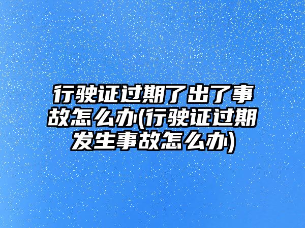 行駛證過期了出了事故怎么辦(行駛證過期發(fā)生事故怎么辦)