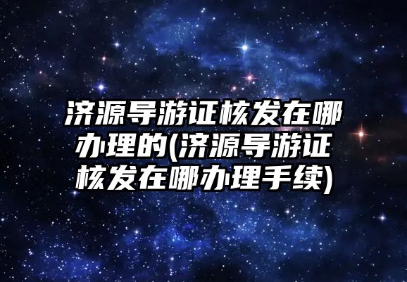 濟源導游證核發在哪辦理的(濟源導游證核發在哪辦理手續)