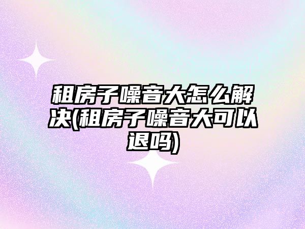 租房子噪音大怎么解決(租房子噪音大可以退嗎)