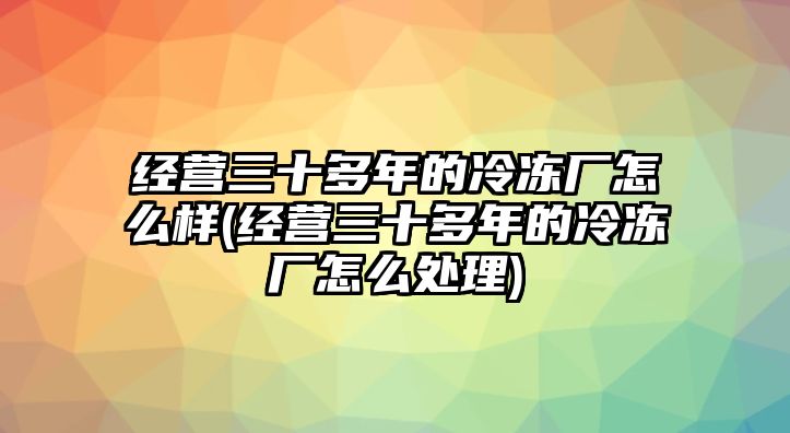 經營三十多年的冷凍廠怎么樣(經營三十多年的冷凍廠怎么處理)