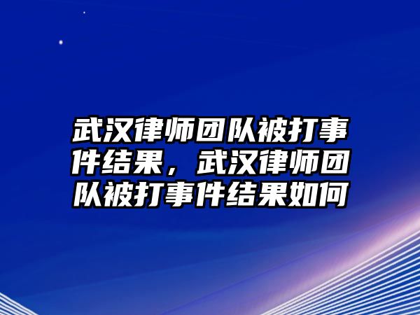 武漢律師團隊被打事件結果，武漢律師團隊被打事件結果如何