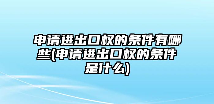 申請(qǐng)進(jìn)出口權(quán)的條件有哪些(申請(qǐng)進(jìn)出口權(quán)的條件是什么)