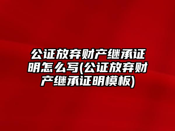 公證放棄財產繼承證明怎么寫(公證放棄財產繼承證明模板)