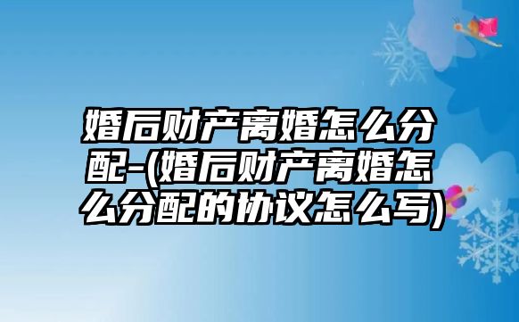 婚后財產離婚怎么分配-(婚后財產離婚怎么分配的協議怎么寫)