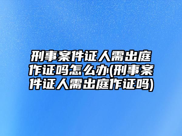 刑事案件證人需出庭作證嗎怎么辦(刑事案件證人需出庭作證嗎)