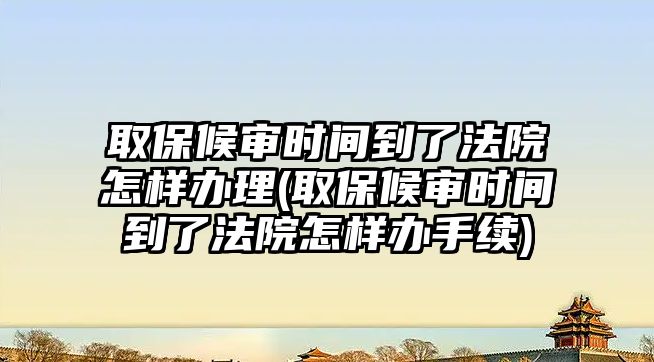 取保候審時間到了法院怎樣辦理(取保候審時間到了法院怎樣辦手續)