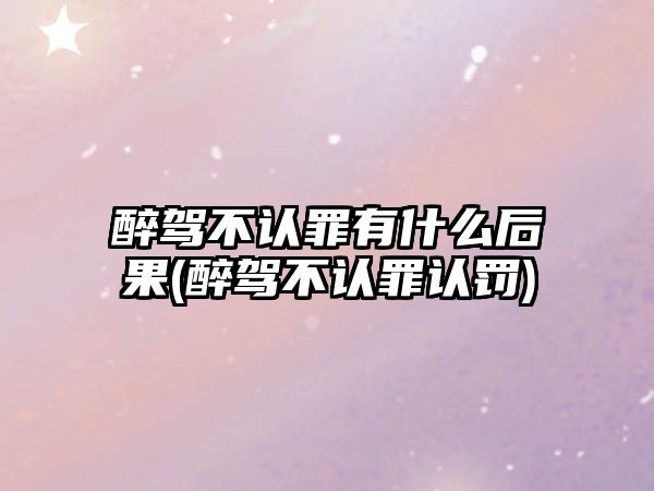 醉駕不認罪有什么后果(醉駕不認罪認罰)