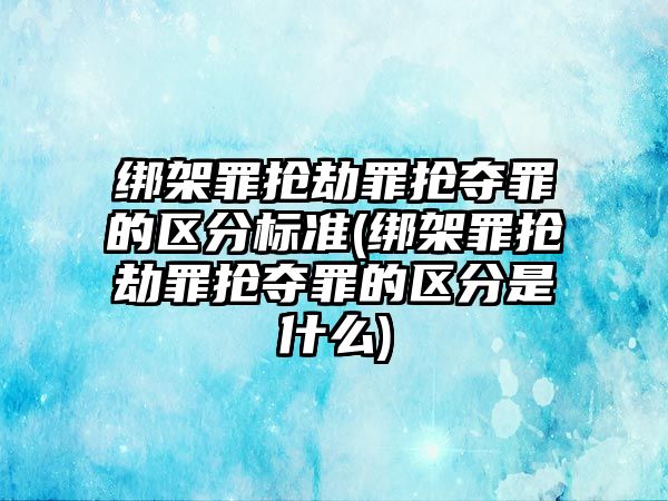 綁架罪搶劫罪搶奪罪的區分標準(綁架罪搶劫罪搶奪罪的區分是什么)