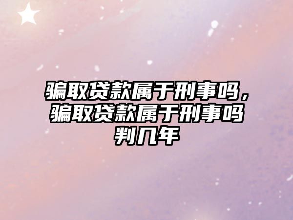 騙取貸款屬于刑事嗎，騙取貸款屬于刑事嗎判幾年