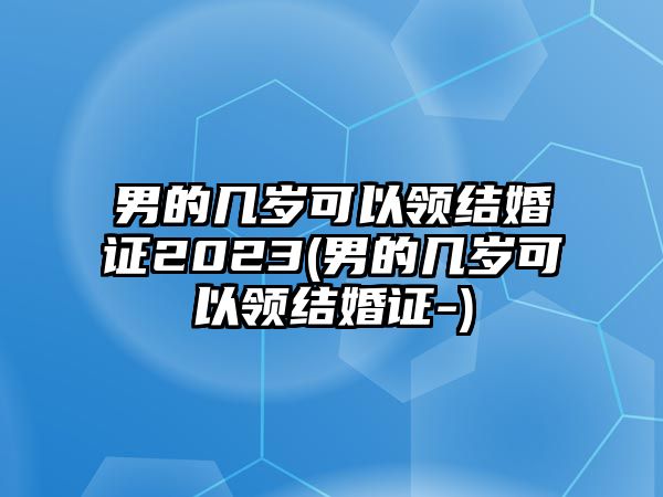 男的幾歲可以領結婚證2023(男的幾歲可以領結婚證-)