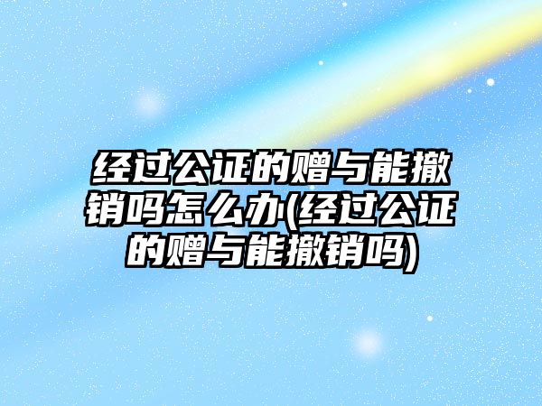 經(jīng)過公證的贈與能撤銷嗎怎么辦(經(jīng)過公證的贈與能撤銷嗎)