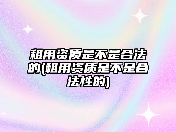 租用資質是不是合法的(租用資質是不是合法性的)