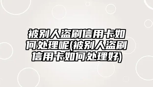 被別人盜刷信用卡如何處理呢(被別人盜刷信用卡如何處理好)