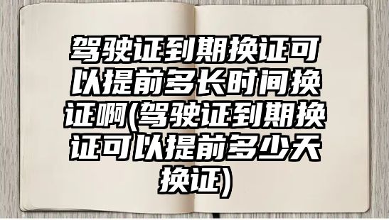 駕駛證到期換證可以提前多長時(shí)間換證啊(駕駛證到期換證可以提前多少天換證)